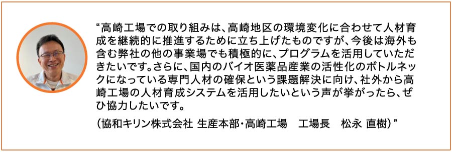 高崎工場での取り組みは、高崎地区の環境変化に合わせて人材育成を継続的に推進するために立ち上げたものですが、今後は海外も含む弊社の他の事業場でも積極的に、プログラムを活用していただきたいです。さらに、国内のバイオ医薬品産業の活性化のボトルネックになっている専門人材の確保という課題解決に向け、社外から高崎工場の人材育成システムを活用したいという声が挙がったら、ぜひ協力したいです。（協和キリン株式会社 生産本部・高崎工場 工場長 松永 直樹）